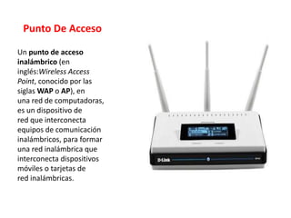 Punto De Acceso
Un punto de acceso
inalámbrico (en
inglés:Wireless Access
Point, conocido por las
siglas WAP o AP), en
una red de computadoras,
es un dispositivo de
red que interconecta
equipos de comunicación
inalámbricos, para formar
una red inalámbrica que
interconecta dispositivos
móviles o tarjetas de
red inalámbricas.
 