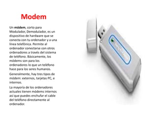 Modem
Un módem, corto para
Modulador, Demodulador, es un
dispositivo de hardware que se
conecta con tu ordenador y a una
línea telefónica. Permite al
ordenador conectarse con otros
ordenadores a través del sistema
de teléfono. Básicamente, los
módems son para los
ordenadores lo que un teléfono
hace para los seres humanos.
Generalmente, hay tres tipos de
módem: externos, tarjetas PC, e
internos.
La mayoría de los ordenadores
actuales tienen módems internos
así que puedes enchufar el cable
del teléfono directamente al
ordenador.
 