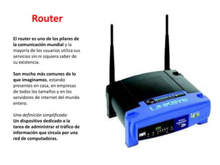Router
El router es uno de los pilares de
la comunicación mundial y la
mayoría de los usuarios utiliza sus
servicios sin ni siquiera saber de
su existencia.
Son mucho más comunes de lo
que imaginamos, estando
presentes en casa, en empresas
de todos los tamaños y en los
servidores de internet del mundo
entero.
Una definición simplificada:
Un dispositivo dedicado a la
tarea de administrar el tráfico de
información que circula por una
red de computadoras.
 