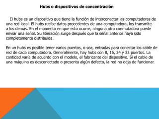 Hubs o dispositivos de concentración
El hubs es un dispositivo que tiene la función de interconectar las computadoras de
una red local. El hubs recibe datos procedentes de una computadora, los transmite
a los demás. En el momento en que esto ocurre, ninguna otra conmutadora puede
enviar una señal. Su liberación surge después que la señal anterior haya sido
completamente distribuida.
En un hubs es posible tener varios puertos, o sea, entradas para conectar los cable de
red de cada computadora. Generalmente, hay hubs con 8, 16, 24 y 32 puertos. La
cantidad varía de acuerdo con el modelo, el fabricante del dispositivo. Si el cable de
una máquina es desconectado o presenta algún defecto, la red no deja de funcionar.
 