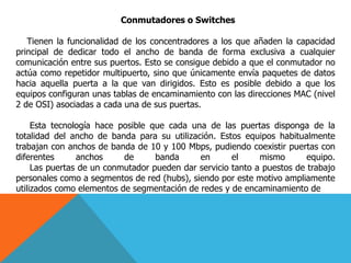Conmutadores o Switches
Tienen la funcionalidad de los concentradores a los que añaden la capacidad
principal de dedicar todo el ancho de banda de forma exclusiva a cualquier
comunicación entre sus puertos. Esto se consigue debido a que el conmutador no
actúa como repetidor multipuerto, sino que únicamente envía paquetes de datos
hacia aquella puerta a la que van dirigidos. Esto es posible debido a que los
equipos configuran unas tablas de encaminamiento con las direcciones MAC (nivel
2 de OSI) asociadas a cada una de sus puertas.
Esta tecnología hace posible que cada una de las puertas disponga de la
totalidad del ancho de banda para su utilización. Estos equipos habitualmente
trabajan con anchos de banda de 10 y 100 Mbps, pudiendo coexistir puertas con
diferentes anchos de banda en el mismo equipo.
Las puertas de un conmutador pueden dar servicio tanto a puestos de trabajo
personales como a segmentos de red (hubs), siendo por este motivo ampliamente
utilizados como elementos de segmentación de redes y de encaminamiento de
 