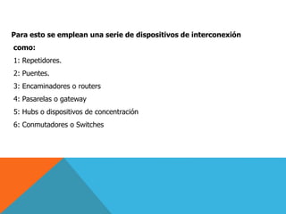 Para esto se emplean una serie de dispositivos de interconexión
como:
1: Repetidores.
2: Puentes.
3: Encaminadores o routers
4: Pasarelas o gateway
5: Hubs o dispositivos de concentración
6: Conmutadores o Switches
 