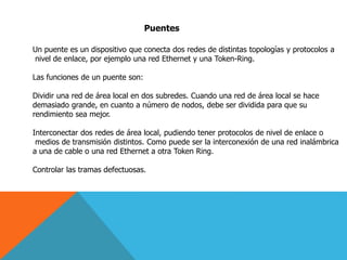 Puentes
Un puente es un dispositivo que conecta dos redes de distintas topologías y protocolos a
nivel de enlace, por ejemplo una red Ethernet y una Token-Ring.
Las funciones de un puente son:
Dividir una red de área local en dos subredes. Cuando una red de área local se hace
demasiado grande, en cuanto a número de nodos, debe ser dividida para que su
rendimiento sea mejor.
Interconectar dos redes de área local, pudiendo tener protocolos de nivel de enlace o
medios de transmisión distintos. Como puede ser la interconexión de una red inalámbrica
a una de cable o una red Ethernet a otra Token Ring.
Controlar las tramas defectuosas.
 