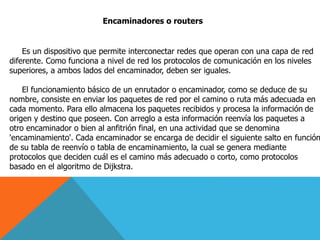 Encaminadores o routers
Es un dispositivo que permite interconectar redes que operan con una capa de red
diferente. Como funciona a nivel de red los protocolos de comunicación en los niveles
superiores, a ambos lados del encaminador, deben ser iguales.
El funcionamiento básico de un enrutador o encaminador, como se deduce de su
nombre, consiste en enviar los paquetes de red por el camino o ruta más adecuada en
cada momento. Para ello almacena los paquetes recibidos y procesa la información de
origen y destino que poseen. Con arreglo a esta información reenvía los paquetes a
otro encaminador o bien al anfitrión final, en una actividad que se denomina
'encaminamiento'. Cada encaminador se encarga de decidir el siguiente salto en función
de su tabla de reenvío o tabla de encaminamiento, la cual se genera mediante
protocolos que deciden cuál es el camino más adecuado o corto, como protocolos
basado en el algoritmo de Dijkstra.
 