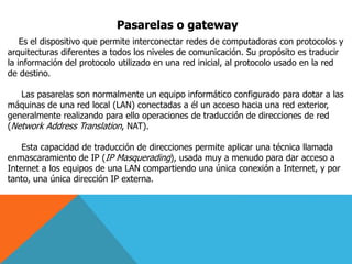 Pasarelas o gateway
Es el dispositivo que permite interconectar redes de computadoras con protocolos y
arquitecturas diferentes a todos los niveles de comunicación. Su propósito es traducir
la información del protocolo utilizado en una red inicial, al protocolo usado en la red
de destino.
Las pasarelas son normalmente un equipo informático configurado para dotar a las
máquinas de una red local (LAN) conectadas a él un acceso hacia una red exterior,
generalmente realizando para ello operaciones de traducción de direcciones de red
(Network Address Translation, NAT).
Esta capacidad de traducción de direcciones permite aplicar una técnica llamada
enmascaramiento de IP (IP Masquerading), usada muy a menudo para dar acceso a
Internet a los equipos de una LAN compartiendo una única conexión a Internet, y por
tanto, una única dirección IP externa.
 