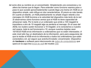 tal como dice su nombre es un concentrador. Simplemente une conexiones y no
altera las tramas que le llegan. Para entender como funciona veamos paso a
paso lo que sucede aproximadamente) cuando llega una trama.Un HUB es un
dispositivo simple, esto influye en dos características. El precio es más barato.
En cuanto al retardo, un HUB prácticamente no añade ningún retardo a los
mensajes.Un HUB funciona a la velocidad del dispositivo más lento de la red.
Si observamos cómo funciona vemos que el HUB no tiene capacidad de
almacenar nada. Por lo tanto si un ordenador que emite a 100 megabit le
trasmitiera a otro de 10 megabit algo se perdería el mensaje. En el caso del
ADSL los routers suelen funcionar a 10 megabit, si lo conectamos a nuestra
red casera, toda la red funcionará a 10, aunque nuestras tarjetas sean
10/100.El HUB envía información a ordenadores que no están interesados. A
este nivel sólo hay un destinatario de la información, pero para asegurarse de
que la recibe el HUB envía la información a todos los ordenadores que están
conectados a él, así seguro que acierta.Enrutador, encaminador. Dispositivo
de hardware o software para interconexión de redes de computadoras que
opera en la capa tres (nivel de red) del modelo OSI.
 