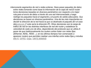 interconecta segmentos de red o redes enteras. Hace pasar paquetes de datos
entre redes tomando como base la información de la capa de red.El router
toma decisiones basadas en diversos parámetros con respecto a la mejor
ruta para el envío de datos a través de una red interconectada y luego
redirige los paquetes hacia el segmento y el puerto de salida adecuados. Sus
decisiones se basan en diversos parámetros. Una de las más importantes es
decidir la dirección de la red hacia la que va destinado el paquete (En el caso
delprotocolo IP esta sería la dirección IP). Otras decisiones son la carga de
tráfico de red en las distintas interfaces de red del router y establecer la
velocidad de cada uno de ellos, dependiendo del protocolo que se utilice.A
pesar de que tradicionalmente los routers solían tratar con redes fijas
(Ethernet, ADSL, RDSI…), en los últimos tiempos han comenzado a
aparecer routers que permiten realizar una interfaz entre redes fijas y móviles
(Wi-Fi, GPRS, Edge, UMTS,WiMAX).
 