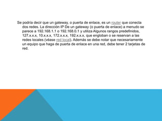 Se podría decir que un gateway, o puerta de enlace, es un router que conecta
dos redes. La dirección IP De un gateway (o puerta de enlace) a menudo se
parece a 192.168.1.1 o 192.168.0.1 y utiliza Algunos rangos predefinidos,
127.x.x.x, 10.x.x.x, 172.x.x.x, 192.x.x.x, que engloban o se reservan a las
redes locales (véase red local). Además se debe notar que necesariamente
un equipo que haga de puerta de enlace en una red, debe tener 2 tarjetas de
red.
 