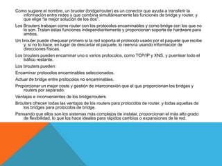 Como sugiere el nombre, un bruoter (bridge/router) es un conector que ayuda a transferir la
información entre redes y que combina simultáneamente las funciones de bridge y router, y
que elige “la mejor solución de los dos”.
Los Brouters trabajan como router con los protocolos encaminables y como bridge con los que no
lo son. Tratan estas funciones independientemente y proporcionan soporte de hardware para
ambos.
Un brouter puede chequear primero si la red soporta el protocolo usado por el paquete que recibe
y, si no lo hace, en lugar de descartar el paquete, lo reenvía usando información de
direcciones físicas.
Los brouters pueden encaminar uno o varios protocolos, como TCP/IP y XNS, y puentear todo el
tráfico restante.
Los brouters pueden:
Encaminar protocolos encaminables seleccionados.
Actuar de bridge entre protocolos no encaminables.
Proporcionar un mejor coste y gestión de interconexión que el que proporcionan los bridges y
routers por separado.
Ventajas e inconvenientes de los bridge/routers
Brouters ofrecen todas las ventajas de los routers para protocolos de router, y todas aquellas de
los bridges para protocolos de bridge.
Pensando que ellos son los sistemas más complejos de instalar, proporcionan el más alto grado
de flexibilidad, lo que los hace ideales para rápidos cambios o expansiones de la red.
 