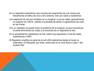 Es un dispositivo electrónico que conecta dos segmentos de una misma red,
transfiriendo el tráfico de uno a otro extremo, bien por cable o inalámbrico.
Los segmento de red son limitados en su longitud, si es por cable, generalmente
no superan los 100 M., debido a la perdida de señal y la generación de ruido
en las líneas.
Con un repetidor se puede evitar el problema de la longitud, ya que reconstruye
la señal eliminando los ruidos y la transmite de un segmento al otro.
En la actualidad los repetidores se han vuelto muy populares a nivel de redes
inalámbricas o WIFI.
El Repetidor amplifica la señal de la red LAN inalámbrica desde el router al
ordenador. Un Receptor, por tanto, actúa sólo en el nivel físico o capa 1 del
modelo OSI.
 