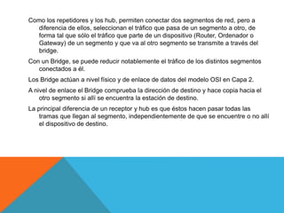 Como los repetidores y los hub, permiten conectar dos segmentos de red, pero a
diferencia de ellos, seleccionan el tráfico que pasa de un segmento a otro, de
forma tal que sólo el tráfico que parte de un dispositivo (Router, Ordenador o
Gateway) de un segmento y que va al otro segmento se transmite a través del
bridge.
Con un Bridge, se puede reducir notablemente el tráfico de los distintos segmentos
conectados a él.
Los Bridge actúan a nivel físico y de enlace de datos del modelo OSI en Capa 2.
A nivel de enlace el Bridge comprueba la dirección de destino y hace copia hacia el
otro segmento si allí se encuentra la estación de destino.
La principal diferencia de un receptor y hub es que éstos hacen pasar todas las
tramas que llegan al segmento, independientemente de que se encuentre o no allí
el dispositivo de destino.
 