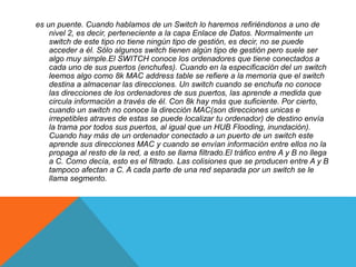 es un puente. Cuando hablamos de un Switch lo haremos refiriéndonos a uno de
nivel 2, es decir, perteneciente a la capa Enlace de Datos. Normalmente un
switch de este tipo no tiene ningún tipo de gestión, es decir, no se puede
acceder a él. Sólo algunos switch tienen algún tipo de gestión pero suele ser
algo muy simple.El SWITCH conoce los ordenadores que tiene conectados a
cada uno de sus puertos (enchufes). Cuando en la especificación del un switch
leemos algo como 8k MAC address table se refiere a la memoria que el switch
destina a almacenar las direcciones. Un switch cuando se enchufa no conoce
las direcciones de los ordenadores de sus puertos, las aprende a medida que
circula información a través de él. Con 8k hay más que suficiente. Por cierto,
cuando un switch no conoce la dirección MAC(son direcciones unicas e
irrepetibles atraves de estas se puede localizar tu ordenador) de destino envía
la trama por todos sus puertos, al igual que un HUB Flooding, inundación).
Cuando hay más de un ordenador conectado a un puerto de un switch este
aprende sus direcciones MAC y cuando se envían información entre ellos no la
propaga al resto de la red, a esto se llama filtrado.El tráfico entre A y B no llega
a C. Como decía, esto es el filtrado. Las colisiones que se producen entre A y B
tampoco afectan a C. A cada parte de una red separada por un switch se le
llama segmento.
 