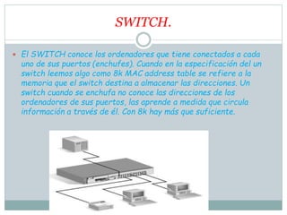 SWITCH.
 El SWITCH conoce los ordenadores que tiene conectados a cada
uno de sus puertos (enchufes). Cuando en la especificación del un
switch leemos algo como 8k MAC address table se refiere a la
memoria que el switch destina a almacenar las direcciones. Un
switch cuando se enchufa no conoce las direcciones de los
ordenadores de sus puertos, las aprende a medida que circula
información a través de él. Con 8k hay más que suficiente.
 
