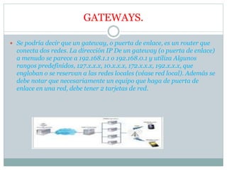GATEWAYS.
 Se podría decir que un gateway, o puerta de enlace, es un router que
conecta dos redes. La dirección IP De un gateway (o puerta de enlace)
a menudo se parece a 192.168.1.1 o 192.168.0.1 y utiliza Algunos
rangos predefinidos, 127.x.x.x, 10.x.x.x, 172.x.x.x, 192.x.x.x, que
engloban o se reservan a las redes locales (véase red local). Además se
debe notar que necesariamente un equipo que haga de puerta de
enlace en una red, debe tener 2 tarjetas de red.
 