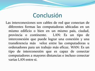 Conclusión
Las interconexiones son cables de red que conectan de
diferentes formas las computadoras ubicadas en un
mismo edificio o bien en un mismo país, ciudad,
provincia o continente. LAN: Es un tipo de
interconexión que puede lograr una conexión y una
transferencia más veloz entre las computadoras u
ordenadores para un trabajo más eficaz. WAN: Es un
tipo de interconexión que es capaz de conectar
computadores a mayores distancias e incluso conectar
varias LAN entre si.
 