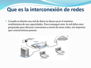 Que es la interconexión de redes
 Cuando se diseña una red de datos se desea sacar el máximo
rendimiento de sus capacidades. Para conseguir esto, la red debe estar
preparada para efectuar conexiones a través de otras redes, sin importar
que características posean.
 