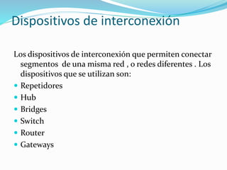 Dispositivos de interconexión
Los dispositivos de interconexión que permiten conectar
segmentos de una misma red , o redes diferentes . Los
dispositivos que se utilizan son:
 Repetidores
 Hub
 Bridges
 Switch
 Router
 Gateways
 