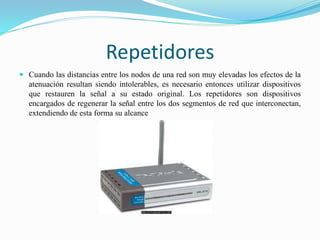 Repetidores
 Cuando las distancias entre los nodos de una red son muy elevadas los efectos de la
atenuación resultan siendo intolerables, es necesario entonces utilizar dispositivos
que restauren la señal a su estado original. Los repetidores son dispositivos
encargados de regenerar la señal entre los dos segmentos de red que interconectan,
extendiendo de esta forma su alcance
 