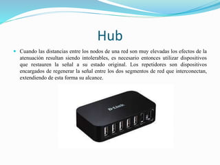 Hub
 Cuando las distancias entre los nodos de una red son muy elevadas los efectos de la
atenuación resultan siendo intolerables, es necesario entonces utilizar dispositivos
que restauren la señal a su estado original. Los repetidores son dispositivos
encargados de regenerar la señal entre los dos segmentos de red que interconectan,
extendiendo de esta forma su alcance.
 