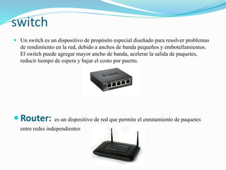 switch
 Un switch es un dispositivo de propósito especial diseñado para resolver problemas
de rendimiento en la red, debido a anchos de banda pequeños y embotellamientos.
El switch puede agregar mayor ancho de banda, acelerar la salida de paquetes,
reducir tiempo de espera y bajar el costo por puerto.
 Router: es un dispositivo de red que permite el enrutamiento de paquetes
entre redes independientes
 