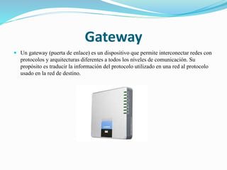 Gateway
 Un gateway (puerta de enlace) es un dispositivo que permite interconectar redes con
protocolos y arquitecturas diferentes a todos los niveles de comunicación. Su
propósito es traducir la información del protocolo utilizado en una red al protocolo
usado en la red de destino.
 