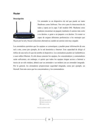 Router
Descripción
Un enrutador es un dispositivo de red que puede ser tanto
Hardware como Software. Nos sirve para la interconexión de
redes y opera en la capa 3 del modelo OSI. Mediante estos
podemos encaminar un paquete mediante el camino más corto
a su destino, o guiar a un paquete a su destino. Un router es
capaz de asignar diferentes preferencias a los mensajes que
fluyen por la red y buscar soluciones alternativas cuando un camino está muy cargado.
Los enrutadores permiten que los equipos se comuniquen y puedan pasar información de una
red a otra, como por ejemplo, de la red doméstica a Internet. Esta capacidad de dirigir el
tráfico de una red es lo que da nombre al dispositivo. Los enrutadores pueden ser inalámbricos
o usar cables Ethernet. Si sólo desea conectar los equipos, los concentradores y conmutadores
serán suficientes; sin embargo, si quiere que todos los equipos tengan acceso a Internet a
través de un solo módem, deberá usar un enrutador o un módem con un enrutador integrado.
Por lo general, los enrutadores proporcionan seguridad integrada, como por ejemplo, un
firewall. Son más caros que los concentradores y los conmutadores.

10

 