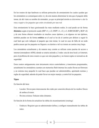 En los routers de tipo hardware se utilizan protocolos de enrutamiento los cuales ayudan que
los enrutadores se comuniquen entre si y de esta manera determinar la ruta que el paquete debe
tomar, de ahí viene su nombre de enrutador, ya que su principal misión es determinar o dar la
ruta a seguir a los paquetes que estén circulando por una red.
Este enrutamiento lo hace gestionando las rutas mediante nodos, lo cual puede ser de forma
dinámica según el protocolo usado (RIP v1 y v2, OSPF v1, v2 y v3, IGRP,EIGRP y BGP v4)
y de esta forma obtener resultados en muchos casos óptimos y en algunos no tan óptimos,
también pueden ser de forma estática en el cual se les da el camino por defecto a seguir lo
cual hará que solo indiquen al paquete que ruta tomar, lo cual en caso de falla de un nodo
podría causar que los paquetes no lleguen a su destino o tal vez tomen un camino muy largo.
Los enrutadores actualmente y de manera muy común se utilizan como puertas de acceso a
internet (enrutadores ADSL) donde se estaría uniendo a 2 redes: una de área local y el internet;
pero el problema de estos routers es que son más pequeños y no tienen reglas ni normativas de
seguridad.
Estos routers antiguamente eran únicamente micro controladores y transistores programados,
actualmente los enrutadores cuentan con memorias flash internas las cuales llevan un firmware
y un sistema muy pequeño lo cual hace que puedan ser administrables, aportando normas y
reglas de seguridad, además de poder llevar un mejor manejo y control de los paquetes.
Tipos
En función del área:
-

Locales: Sirven para interconectar dos redes por conexión directa de los medios físicos
de ambas al router.

-

De área extensa: Enlazan redes distantes.

En función de la forma de actualizar las tablas de encaminamiento (routing):
-

Estáticos: Requiere que un administrador defina y configure manualmente las tablas de
ruteo.

11

 