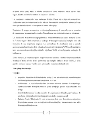 de banda ancha como ADSL o brindar conectividad a una empresa a través de una VPN
segura. Pueden encontrarse también en las casas u oficinas.
Los enrutadores residenciales usan traducción de dirección de red en lugar de enrutamiento.
En lugar de conectar ordenadores locales a la red directamente, un enrutador residencial debe
hacer que los ordenadores locales parezcan ser un solo equipo.
Enrutadores de acceso, se encuentran en sitios de clientes como de sucursales que no necesitan
de enrutamiento jerárquico de los propios. Normalmente, son optimizados para un bajo coste.
Los enrutadores de distribución agregan tráfico desde enrutadores de acceso múltiple, ya sea
en el mismo lugar, o de la obtención de los flujos de datos procedentes de múltiples sitios a la
ubicación de una importante empresa. Los enrutadores de distribución son a menudo
responsables de la aplicación de la calidad del servicio a través de una WAN, por lo que deben
tener una memoria considerable, múltiples interfaces WAN, y transformación sustancial de
inteligencia.
En las empresas, el core router puede proporcionar una "columna vertebral" interconectando la
distribución de los niveles de los enrutadores de múltiples edificios de un campus, o a las
grandes empresas locales. Tienden a ser optimizados para ancho de banda alto.
Ventajas y Desventajas
Ventajas:
-

Seguridad. Permiten el aislamiento de tráfico, y los mecanismos de encaminamiento
facilitan el proceso de localización de fallos en la red.

-

Flexibilidad. Las redes interconectadas con router no están limitadas en su topología,
siendo estas redes de mayor extensión y más complejas que las redes enlazadas con
bridge.

-

Soporte de Protocolos. Son dependientes de los protocolos utilizados, aprovechando de
una forma eficiente la información de cabecera de los paquetes de red.

-

Relación Precio / Eficiencia. El coste es superior al de otros dispositivos, entérminos
de precio de compra, pero no en términos de explotación y mantenimiento para redes
de una complejidad mayor.

13

 