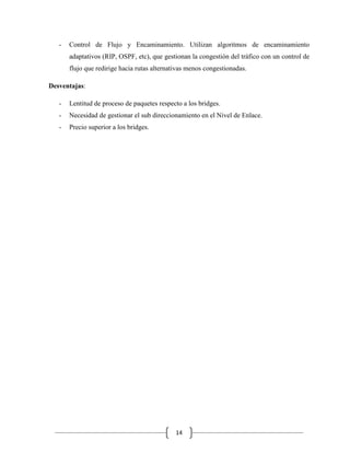 -

Control de Flujo y Encaminamiento. Utilizan algoritmos de encaminamiento
adaptativos (RIP, OSPF, etc), que gestionan la congestión del tráfico con un control de
flujo que redirige hacia rutas alternativas menos congestionadas.

Desventajas:
-

Lentitud de proceso de paquetes respecto a los bridges.

-

Necesidad de gestionar el sub direccionamiento en el Nivel de Enlace.

-

Precio superior a los bridges.

14

 