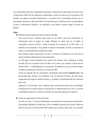 Los conmutadores poseen la capacidad de aprender y almacenar las direcciones de red de nivel
2 (direcciones MAC) de los dispositivos alcanzables a través de cada uno de sus puertos. Por
ejemplo, un equipo conectado directamente a un puerto de un conmutador provoca que el
conmutador almacene su dirección MAC. Esto permite que, a diferencia de los concentradores
o hubs, la información dirigida a un dispositivo vaya desde el puerto origen al puerto de
destino.
Tipos
 Método de direccionamiento de las tramas utilizadas:

-

Store-and-Forward: Guardan cada trama en un buffer antes del intercambio de
información hacia el puerto de salida. Mientras la trama está en el buffer, el
conmutador calcula el CRC* y mide el tamaño de la misma. Si el CRC falla, o el
tamaño es muy pequeño o muy grande la trama es descartada. Si todo se encuentra en
orden es encaminada hacia el puerto de salida.
Este método asegura operaciones sin error y aumenta la confianza de la red. Pero el
tiempo utilizado añade demora al procesamiento.

-

Cut-Through: Fueron diseñados para reducir esta latencia. Esos minimizan el delay
leyendo sólo los 6 primeros bytes de datos de la trama, que contiene la dirección de
destino MAC, e inmediatamente la encaminan. El problema es que no detecta tramas
corruptas causadas por colisiones, ni errores de CRC.
Existe un segundo tipo de conmutador cut-through, denominado fragment free, fue
proyectado para eliminar este problema. Lee los primeros 64 bytes de cada trama,
asegurando que tenga el tamaño mínimo, y evitando el encaminamiento de colisiones
por la red.

-

Adaptative Cut-Through: Estos soportan tanto store-and-forward como cut-through.
Cualquiera de los modos puede ser activado por el administrador de la red, o el mismo
conmutador, basado en el número de tramas con error que pasan por los puertos.

 Forma de segmentación de las sub-redes:

-

Switches de Capa 2: Son los tradicionales, que funcionan como puentes multi-puertos.
Su principal finalidad es dividir una LAN en múltiples dominios de colisión. Basan su
decisión de envío en la dirección MAC destino que contiene cada trama. Los switches

4

 