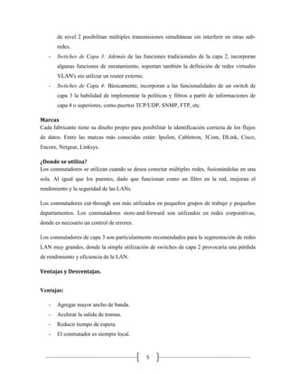 de nivel 2 posibilitan múltiples transmisiones simultáneas sin interferir en otras subredes.
-

Switches de Capa 3: Además de las funciones tradicionales de la capa 2, incorporan
algunas funciones de enrutamiento, soportan también la definición de redes virtuales
VLAN's sin utilizar un router externo.

-

Switches de Capa 4: Básicamente, incorporan a las funcionalidades de un switch de
capa 3 la habilidad de implementar la políticas y filtros a partir de informaciones de
capa 4 o superiores, como puertos TCP/UDP, SNMP, FTP, etc.

Marcas
Cada fabricante tiene su diseño propio para posibilitar la identificación correcta de los flujos
de datos. Entre las marcas más conocidas están: Ipsilon, Cabletron, 3Com, DLink, Cisco,
Encore, Netgear, Linksys.
¿Donde se utiliza?
Los conmutadores se utilizan cuando se desea conectar múltiples redes, fusionándolas en una
sola. Al igual que los puentes, dado que funcionan como un filtro en la red, mejoran el
rendimiento y la seguridad de las LANs.
Los conmutadores cut-through son más utilizados en pequeños grupos de trabajo y pequeños
departamentos. Los conmutadores store-and-forward son utilizados en redes corporativas,
donde es necesario un control de errores.
Los conmutadores de capa 3 son particularmente recomendados para la segmentación de redes
LAN muy grandes, donde la simple utilización de switches de capa 2 provocaría una pérdida
de rendimiento y eficiencia de la LAN.
Ventajas y Desventajas.
Ventajas:
-

Agregar mayor ancho de banda.

-

Acelerar la salida de tramas.

-

Reducir tiempo de espera.

-

El conmutador es siempre local.

5

 