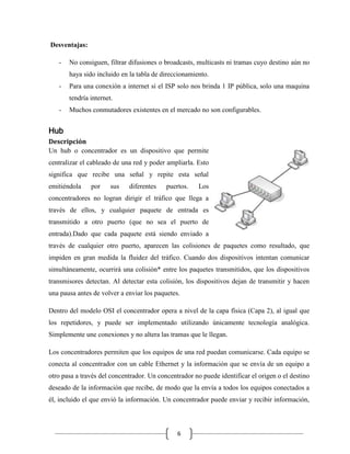 Desventajas:
-

No consiguen, filtrar difusiones o broadcasts, multicasts ni tramas cuyo destino aún no
haya sido incluido en la tabla de direccionamiento.

-

Para una conexión a internet si el ISP solo nos brinda 1 IP pública, solo una maquina
tendría internet.

-

Muchos conmutadores existentes en el mercado no son configurables.

Hub
Descripción
Un hub o concentrador es un dispositivo que permite
centralizar el cableado de una red y poder ampliarla. Esto
significa que recibe una señal y repite esta señal
emitiéndola

por

sus

diferentes

puertos.

Los

concentradores no logran dirigir el tráfico que llega a
través de ellos, y cualquier paquete de entrada es
transmitido a otro puerto (que no sea el puerto de
entrada).Dado que cada paquete está siendo enviado a
través de cualquier otro puerto, aparecen las colisiones de paquetes como resultado, que
impiden en gran medida la fluidez del tráfico. Cuando dos dispositivos intentan comunicar
simultáneamente, ocurrirá una colisión* entre los paquetes transmitidos, que los dispositivos
transmisores detectan. Al detectar esta colisión, los dispositivos dejan de transmitir y hacen
una pausa antes de volver a enviar los paquetes.
Dentro del modelo OSI el concentrador opera a nivel de la capa física (Capa 2), al igual que
los repetidores, y puede ser implementado utilizando únicamente tecnología analógica.
Simplemente une conexiones y no altera las tramas que le llegan.
Los concentradores permiten que los equipos de una red puedan comunicarse. Cada equipo se
conecta al concentrador con un cable Ethernet y la información que se envía de un equipo a
otro pasa a través del concentrador. Un concentrador no puede identificar el origen o el destino
deseado de la información que recibe, de modo que la envía a todos los equipos conectados a
él, incluido el que envió la información. Un concentrador puede enviar y recibir información,

6

 