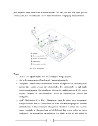 pero no puede hacer ambas cosas al mismo tiempo. Esto hace que sean más lentos que los
conmutadores. Los concentradores son los dispositivos menos complejos y más económicos.

Tipos
Pasivo: Solo repiten la señal en la red. No necesita energía eléctrica.
Activo: Regeneran y amplifican la señal. Necesita alimentación.
Inteligente: También llamados smart hubs, incluyen microprocesador. Hacen lo que los
activos pero además pueden ser administrados. Un administrador de red puede
monitorear cada puerto e incluso obtener información estadística acerca de ello, tienen
mejores funciones de direccionamiento. Todos los concentradores actuales son
inteligentes.
MAU (Multistation Acess Unit): Básicamente hacen lo mismo pero internamente
trabajan diferente. Las MAUs se diferencian de los hubs Ethernet porque las primeras
repiten la señal de datos únicamente a la siguiente estación en el anillo y no a todos los
nodos conectados a ella como hace un hub Ethernet. Las MAUs pasivas no tienen
inteligencia, son simplemente retransmisores. Las MAUs activas no sólo repiten la

7

 