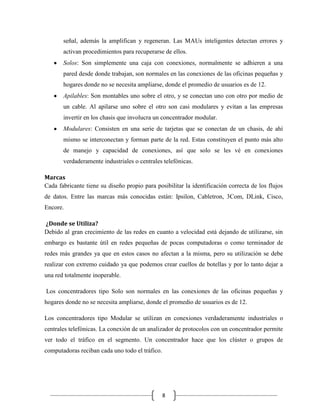 señal, además la amplifican y regeneran. Las MAUs inteligentes detectan errores y
activan procedimientos para recuperarse de ellos.
Solos: Son simplemente una caja con conexiones, normalmente se adhieren a una
pared desde donde trabajan, son normales en las conexiones de las oficinas pequeñas y
hogares donde no se necesita ampliarse, donde el promedio de usuarios es de 12.
Apilables: Son montables uno sobre el otro, y se conectan uno con otro por medio de
un cable. Al apilarse uno sobre el otro son casi modulares y evitan a las empresas
invertir en los chasis que involucra un concentrador modular.
Modulares: Consisten en una serie de tarjetas que se conectan de un chasis, de ahí
mismo se interconectan y forman parte de la red. Estas constituyen el punto más alto
de manejo y capacidad de conexiones, así que solo se les vé en conexiones
verdaderamente industriales o centrales telefónicas.
Marcas
Cada fabricante tiene su diseño propio para posibilitar la identificación correcta de los flujos
de datos. Entre las marcas más conocidas están: Ipsilon, Cabletron, 3Com, DLink, Cisco,
Encore.
¿Donde se Utiliza?
Debido al gran crecimiento de las redes en cuanto a velocidad está dejando de utilizarse, sin
embargo es bastante útil en redes pequeñas de pocas computadoras o como terminador de
redes más grandes ya que en estos casos no afectan a la misma, pero su utilización se debe
realizar con extremo cuidado ya que podemos crear cuellos de botellas y por lo tanto dejar a
una red totalmente inoperable.
Los concentradores tipo Solo son normales en las conexiones de las oficinas pequeñas y
hogares donde no se necesita ampliarse, donde el promedio de usuarios es de 12.
Los concentradores tipo Modular se utilizan en conexiones verdaderamente industriales o
centrales telefónicas. La conexión de un analizador de protocolos con un concentrador permite
ver todo el tráfico en el segmento. Un concentrador hace que los clúster o grupos de
computadoras reciban cada uno todo el tráfico.

8

 