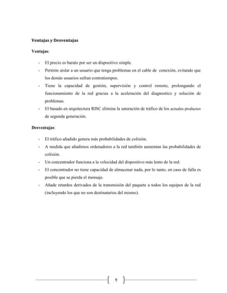 Ventajas y Desventajas
Ventajas:
-

El precio es barato por ser un dispositivo simple.

-

Permite aislar a un usuario que tenga problemas en el cable de conexión, evitando que
los demás usuarios sufran contratiempos.

-

Tiene la capacidad de gestión, supervisión y control remoto, prolongando el
funcionamiento de la red gracias a la aceleración del diagnostico y solución de
problemas.

-

El basado en arquitectura RISC elimina la saturación de tráfico de los actuales productos
de segunda generación.

Desventajas:
-

El tráfico añadido genera más probabilidades de colisión.

-

A medida que añadimos ordenadores a la red también aumentan las probabilidades de
colisión.

-

Un concentrador funciona a la velocidad del dispositivo más lento de la red.

-

El concentrador no tiene capacidad de almacenar nada, por lo tanto, en caso de falla es
posible que se pierda el mensaje.

-

Añade retardos derivados de la transmisión del paquete a todos los equipos de la red
(incluyendo los que no son destinatarios del mismo).

9

 