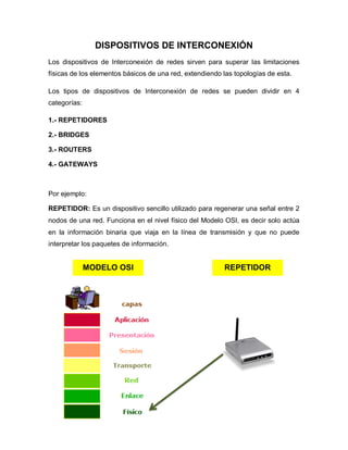 DISPOSITIVOS DE INTERCONEXIÓN
Los dispositivos de Interconexión de redes sirven para superar las limitaciones
físicas de los elementos básicos de una red, extendiendo las topologías de esta.

Los tipos de dispositivos de Interconexión de redes se pueden dividir en 4
categorías:

1.- REPETIDORES

2.- BRIDGES

3.- ROUTERS

4.- GATEWAYS



Por ejemplo:

REPETIDOR: Es un dispositivo sencillo utilizado para regenerar una señal entre 2
nodos de una red. Funciona en el nivel físico del Modelo OSI, es decir solo actúa
en la información binaria que viaja en la línea de transmisión y que no puede
interpretar los paquetes de información.


              MODELO OSI                                 REPETIDOR
 