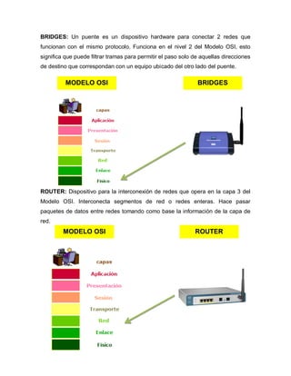 BRIDGES: Un puente es un dispositivo hardware para conectar 2 redes que
funcionan con el mismo protocolo. Funciona en el nivel 2 del Modelo OSI, esto
significa que puede filtrar tramas para permitir el paso solo de aquellas direcciones
de destino que correspondan con un equipo ubicado del otro lado del puente.

          MODELO OSI                                           BRIDGES




ROUTER: Dispositivo para la interconexión de redes que opera en la capa 3 del
Modelo OSI. Interconecta segmentos de red o redes enteras. Hace pasar
paquetes de datos entre redes tomando como base la información de la capa de
red.
         MODELO OSI                                           ROUTER
 