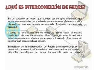 Es un conjunto de redes (que pueden ser de tipos diferentes) que
están interconectadas por medio de encaminadores, Gateway, u otros
dispositivos, para que de este modo puedan funcionar como una sola
gran red.
Cuando se diseña una red de datos se desea sacar el máximo
rendimiento de sus capacidades. Para conseguir esto, la red debe
estar preparada para efectuar conexiones a través de otras redes, sin
importar qué características posean.
El objetivo de la Interconexión de Redes (internetworking) es dar
un servicio de comunicación de datos que involucre diversas redes con
diferentes tecnologías de forma transparente para el usuario
 