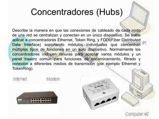 Concentradores (Hubs)
Describe la manera en que las conexiones de cableado de cada nodo
de una red se centralizan y conectan en un único dispositivo. Se suele
aplicar a concentradores Ethernet, Token Ring, y FDDI(Fiber Distributed
Data Interface) soportando módulos individuales que concentran
múltiples tipos de funciones en un solo dispositivo. Normalmente los
concentradores incluyen ranuras para aceptar varios módulos y un
panel trasero común para funciones de encaminamiento, filtrado y
conexión a diferentes medios de transmisión (por ejemplo Ethernet y
TokenRing).
 