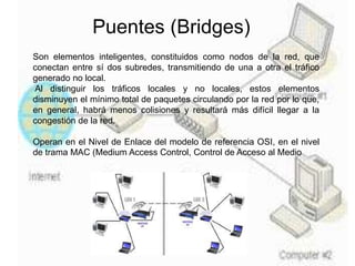 Puentes (Bridges)
Son elementos inteligentes, constituidos como nodos de la red, que
conectan entre sí dos subredes, transmitiendo de una a otra el tráfico
generado no local.
Al distinguir los tráficos locales y no locales, estos elementos
disminuyen el mínimo total de paquetes circulando por la red por lo que,
en general, habrá menos colisiones y resultará más difícil llegar a la
congestión de la red.
Operan en el Nivel de Enlace del modelo de referencia OSI, en el nivel
de trama MAC (Medium Access Control, Control de Acceso al Medio
 