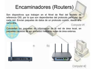 Encaminadores (Routers)
Son dispositivos que trabajan en el Nivel de Red del modelo de
referencia OSI, por lo que son dependientes del protocolo particular de
cada red. Envían paquetes de datos de un protocolo común, desde una
red a otra.
Convierten los paquetes de información de la red de área local, en
paquetes capaces de ser enviados mediante redes de área extensa.
 