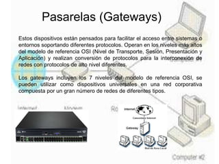 Pasarelas (Gateways)
Estos dispositivos están pensados para facilitar el acceso entre sistemas o
entornos soportando diferentes protocolos. Operan en los niveles más altos
del modelo de referencia OSI (Nivel de Transporte, Sesión, Presentación y
Aplicación) y realizan conversión de protocolos para la interconexión de
redes con protocolos de alto nivel diferentes.
Los gateways incluyen los 7 niveles del modelo de referencia OSI, se
pueden utilizar como dispositivos universales en una red corporativa
compuesta por un gran número de redes de diferentes tipos.
 