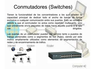 Conmutadores (Switches)
Tienen la funcionalidad de los concentradores a los que añaden la
capacidad principal de dedicar todo el ancho de banda de forma
exclusiva a cualquier comunicación entre sus puertos. Esto se consigue
debido a que el conmutador no actúa como repetidor multipuerto, sino
que únicamente envía paquetes de datos hacia aquella puerta a la que
van dirigidos.
Las puertas de un conmutador pueden dar servicio tanto a puestos de
trabajo personales como a segmentos de red (hubs), siendo por este
motivo ampliamente utilizados como elementos de segmentación de
redes y de encaminamiento de tráfico.
 