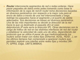  Router interconecta segmentos de red o redes enteras. Hace
pasar paquetes de datos entre redes tomando como base la
información de la capa de red.El router toma decisiones basadas
en diversos parámetros con respecto a la mejor ruta para el
envío de datos a través de una red interconectada y luego
redirige los paquetes hacia el segmento y el puerto de salida
adecuados. Sus decisiones se basan en diversos parámetros.
Una de las más importantes es decidir la dirección de la red
hacia la que va destinado el paquete (En el caso
delprotocolo IP esta sería la dirección IP). Otras decisiones son la
carga de tráfico de red en las distintas interfaces de red del router
y establecer la velocidad de cada uno de ellos, dependiendo del
protocolo que se utilice.A pesar de que tradicionalmente los
routers solían tratar con redes fijas (Ethernet, ADSL, RDSI…), en
los últimos tiempos han comenzado a aparecer routers que
permiten realizar una interfaz entre redes fijas y móviles (Wi-
Fi, GPRS, Edge, UMTS,WiMAX).
 