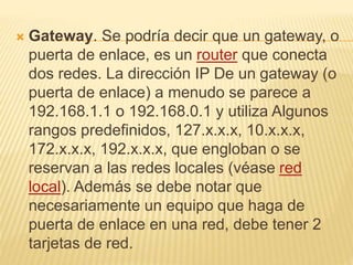  Gateway. Se podría decir que un gateway, o
puerta de enlace, es un router que conecta
dos redes. La dirección IP De un gateway (o
puerta de enlace) a menudo se parece a
192.168.1.1 o 192.168.0.1 y utiliza Algunos
rangos predefinidos, 127.x.x.x, 10.x.x.x,
172.x.x.x, 192.x.x.x, que engloban o se
reservan a las redes locales (véase red
local). Además se debe notar que
necesariamente un equipo que haga de
puerta de enlace en una red, debe tener 2
tarjetas de red.
 