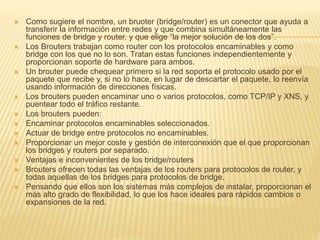 Como sugiere el nombre, un bruoter (bridge/router) es un conector que ayuda a
transferir la información entre redes y que combina simultáneamente las
funciones de bridge y router, y que elige “la mejor solución de los dos”.
 Los Brouters trabajan como router con los protocolos encaminables y como
bridge con los que no lo son. Tratan estas funciones independientemente y
proporcionan soporte de hardware para ambos.
 Un brouter puede chequear primero si la red soporta el protocolo usado por el
paquete que recibe y, si no lo hace, en lugar de descartar el paquete, lo reenvía
usando información de direcciones físicas.
 Los brouters pueden encaminar uno o varios protocolos, como TCP/IP y XNS, y
puentear todo el tráfico restante.
 Los brouters pueden:
 Encaminar protocolos encaminables seleccionados.
 Actuar de bridge entre protocolos no encaminables.
 Proporcionar un mejor coste y gestión de interconexión que el que proporcionan
los bridges y routers por separado.
 Ventajas e inconvenientes de los bridge/routers
 Brouters ofrecen todas las ventajas de los routers para protocolos de router, y
todas aquellas de los bridges para protocolos de bridge.
 Pensando que ellos son los sistemas más complejos de instalar, proporcionan el
más alto grado de flexibilidad, lo que los hace ideales para rápidos cambios o
expansiones de la red.
 