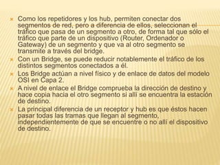  Como los repetidores y los hub, permiten conectar dos
segmentos de red, pero a diferencia de ellos, seleccionan el
tráfico que pasa de un segmento a otro, de forma tal que sólo el
tráfico que parte de un dispositivo (Router, Ordenador o
Gateway) de un segmento y que va al otro segmento se
transmite a través del bridge.
 Con un Bridge, se puede reducir notablemente el tráfico de los
distintos segmentos conectados a él.
 Los Bridge actúan a nivel físico y de enlace de datos del modelo
OSI en Capa 2.
 A nivel de enlace el Bridge comprueba la dirección de destino y
hace copia hacia el otro segmento si allí se encuentra la estación
de destino.
 La principal diferencia de un receptor y hub es que éstos hacen
pasar todas las tramas que llegan al segmento,
independientemente de que se encuentre o no allí el dispositivo
de destino.
 
