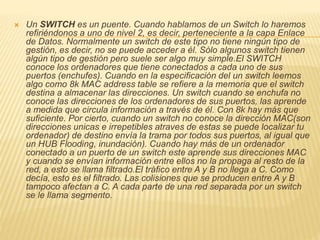  Un SWITCH es un puente. Cuando hablamos de un Switch lo haremos
refiriéndonos a uno de nivel 2, es decir, perteneciente a la capa Enlace
de Datos. Normalmente un switch de este tipo no tiene ningún tipo de
gestión, es decir, no se puede acceder a él. Sólo algunos switch tienen
algún tipo de gestión pero suele ser algo muy simple.El SWITCH
conoce los ordenadores que tiene conectados a cada uno de sus
puertos (enchufes). Cuando en la especificación del un switch leemos
algo como 8k MAC address table se refiere a la memoria que el switch
destina a almacenar las direcciones. Un switch cuando se enchufa no
conoce las direcciones de los ordenadores de sus puertos, las aprende
a medida que circula información a través de él. Con 8k hay más que
suficiente. Por cierto, cuando un switch no conoce la dirección MAC(son
direcciones unicas e irrepetibles atraves de estas se puede localizar tu
ordenador) de destino envía la trama por todos sus puertos, al igual que
un HUB Flooding, inundación). Cuando hay más de un ordenador
conectado a un puerto de un switch este aprende sus direcciones MAC
y cuando se envían información entre ellos no la propaga al resto de la
red, a esto se llama filtrado.El tráfico entre A y B no llega a C. Como
decía, esto es el filtrado. Las colisiones que se producen entre A y B
tampoco afectan a C. A cada parte de una red separada por un switch
se le llama segmento.
 
