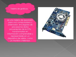 Tarjeta de graficoses una tarjeta de expansión para una computadora u ordenador, encargada de procesar los datos provenientes de la CPU transformarlos en información comprensible y representable en un dispositivo de salida, como un monitor o televisor.