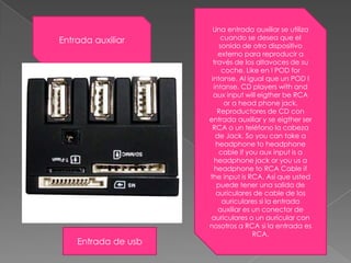 Una entrada auxiliar se utiliza cuando se desea que el sonido de otro dispositivo externo para reproducir a través de los altavoces de su coche. Likeen I POD forintanse. Al igual que un POD I intanse. CD playerswith and aux input willeigtherbe RCA or a head phonejack. Reproductores de CD con entrada auxiliar y se eigther ser RCA o un teléfono la cabeza de Jack. So you can take a headphonetoheadphone cable ifyouaux input is a headphonejackoryouus a headphoneto RCA Cable ifthe input is RCA. Así que usted puede tener una salida de auriculares de cable de los auriculares si la entrada auxiliar es un conector de auriculares o un auricular con nosotros a RCA si la entrada es RCA. Entrada auxiliarEntrada de usb